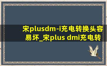 宋plusdm-i充电转换头容易坏_宋plus dmi充电转换头拔不下来